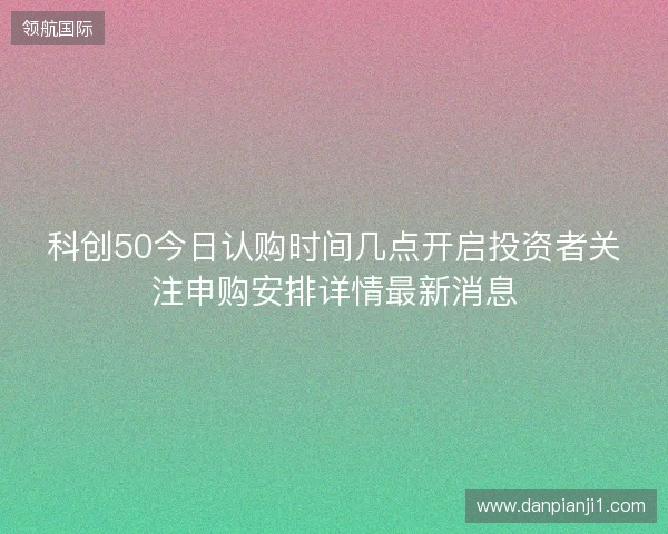 科创50今日认购时间几点开启投资者关注申购安排详情最新消息 科创50今日认购时间几点开启投资者关注申购安排详情最新消息
