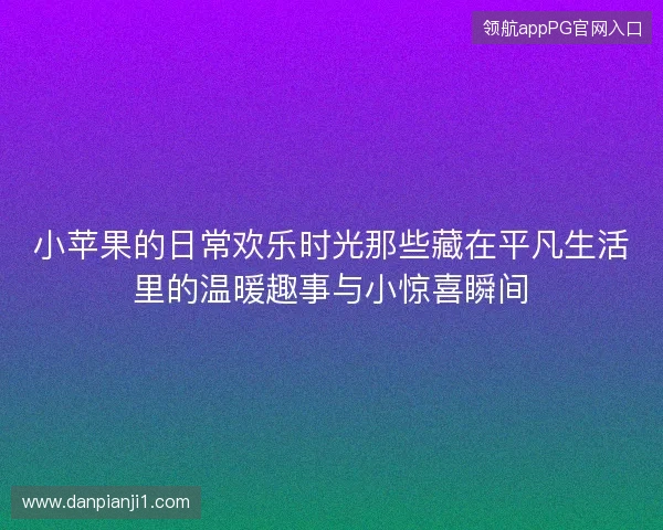 小苹果的日常欢乐时光那些藏在平凡生活里的温暖趣事与小惊喜瞬间